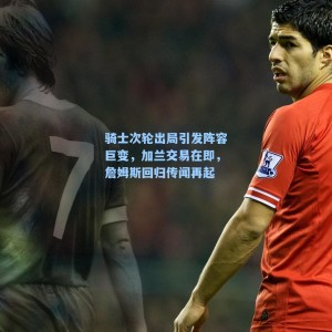 骑士次轮出局引发阵容巨变,加兰交易在即,詹姆斯回归传闻再起