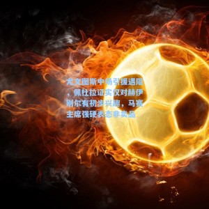 尤文图斯中场引援遇阻，佩杜拉证实仅对赫伊别尔有初步兴趣，马赛主席强硬表态非卖品