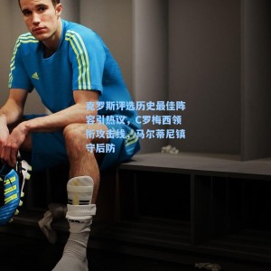 克罗斯评选历史最佳阵容引热议，C罗梅西领衔攻击线，马尔蒂尼镇守后防