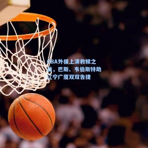 CBA外援上演救赎之战，巴斯、韦伯斯特助辽宁广厦双双告捷