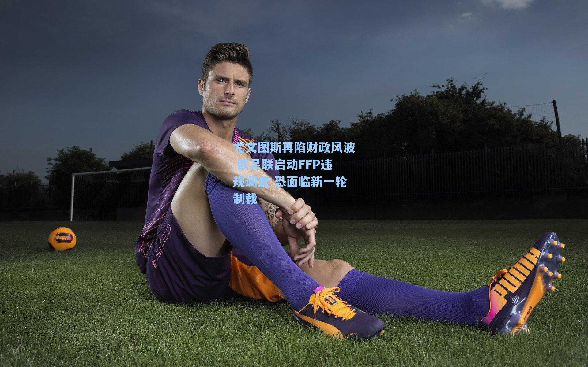 尤文图斯再陷财政风波 欧足联启动FFP违规调查 恐面临新一轮制裁